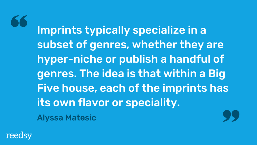 Imprints typically specialize in a subset of genres, whether they are hyper-niche or publish a handful of genres. The idea is that within a Big Five house, each of the imprints has its own flavor or specialty.